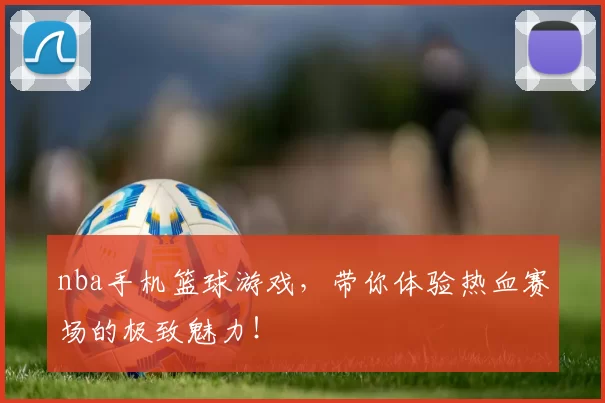 nba手机篮球游戏，带你体验热血赛场的极致魅力！