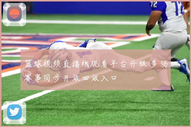篮球视频直播线观看平台升级 多场赛事同步开放回放入口