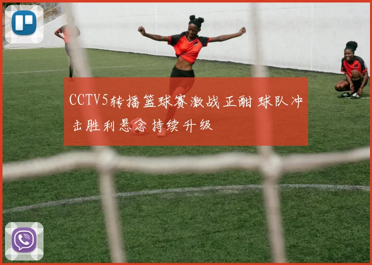 CCTV5转播篮球赛激战正酣 球队冲击胜利悬念持续升级