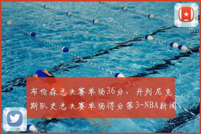 布伦森总决赛单场36分，并列尼克斯队史总决赛单场得分第3-NBA新闻