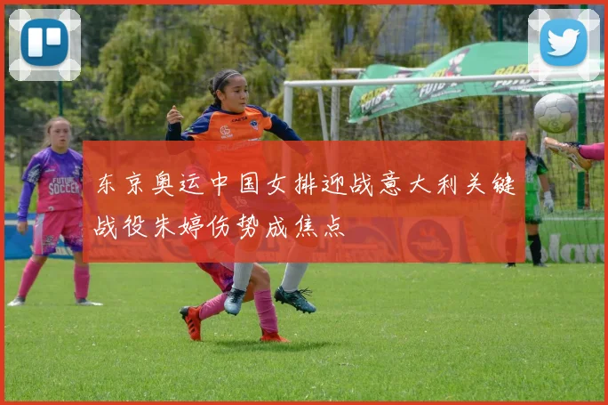 东京奥运中国女排迎战意大利关键战役朱婷伤势成焦点