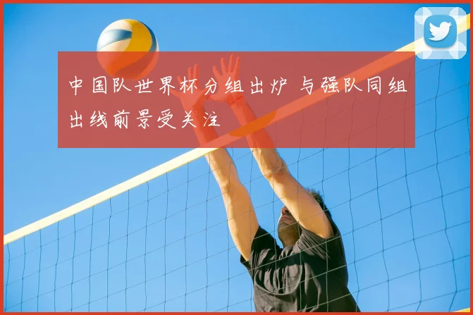 中国队世界杯分组出炉 与强队同组出线前景受关注