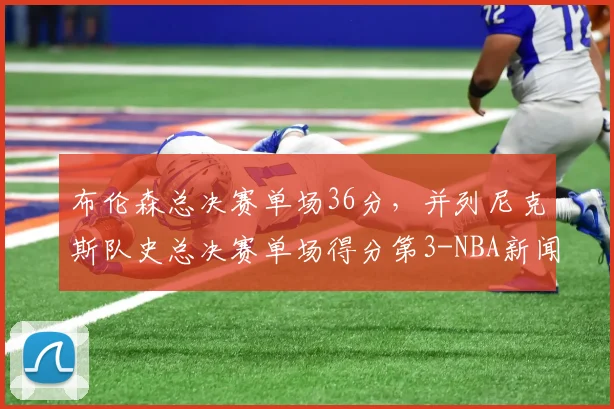 布伦森总决赛单场36分，并列尼克斯队史总决赛单场得分第3-NBA新闻