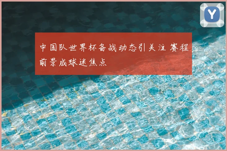 中国队世界杯备战动态引关注 赛程前景成球迷焦点