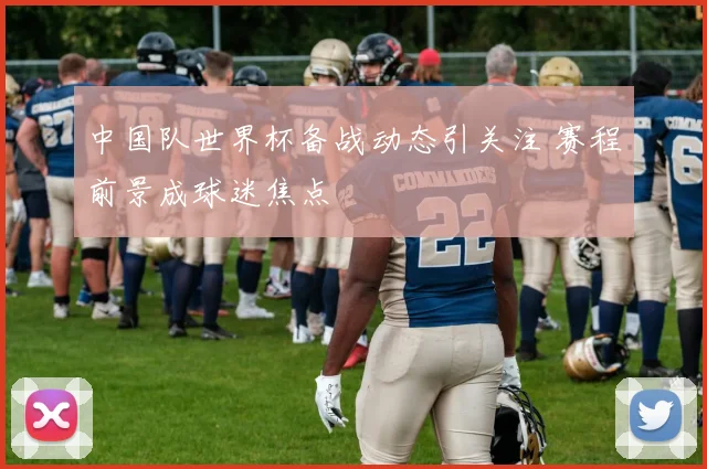 中国队世界杯备战动态引关注 赛程前景成球迷焦点